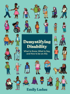 A teal background with 6 rows of illustrated people of diverse races, gender identities, body types, and visible/nonapparent disabilities. In the center of the cover is a dark blue box with cream colored text that reads: “Demystifying Disability: What to Know, What to Say, and How to be an Ally.” At the bottom in dark blue text is the author’s name, Emily Ladau.